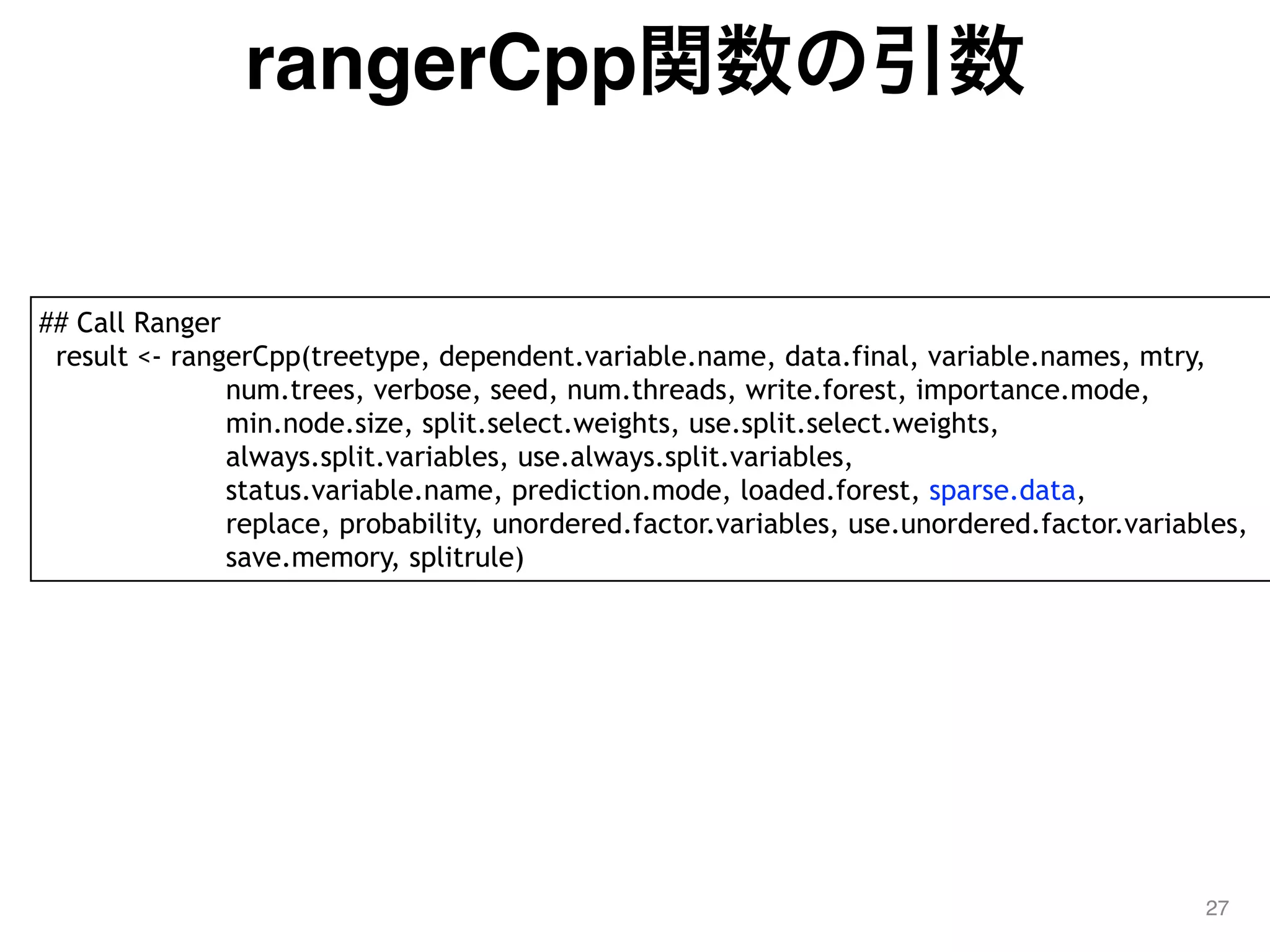 rangerCpp関数の引数
27
## Call Ranger
result <- rangerCpp(treetype, dependent.variable.name, data.final, variable.names, mtry,
num.trees, verbose, seed, num.threads, write.forest, importance.mode,
min.node.size, split.select.weights, use.split.select.weights,
always.split.variables, use.always.split.variables,
status.variable.name, prediction.mode, loaded.forest, sparse.data,
replace, probability, unordered.factor.variables, use.unordered.factor.variables,
save.memory, splitrule)
 