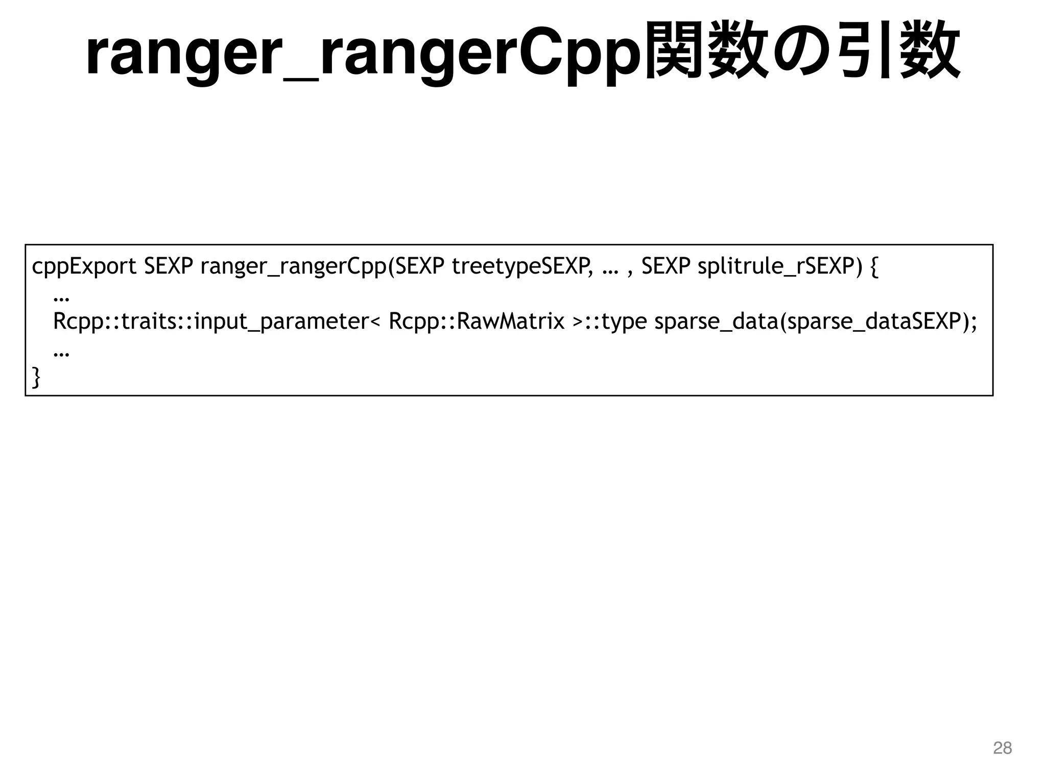 ranger_rangerCpp関数の引数
28
cppExport SEXP ranger_rangerCpp(SEXP treetypeSEXP, … , SEXP splitrule_rSEXP) {
…
Rcpp::traits::input_parameter< Rcpp::RawMatrix >::type sparse_data(sparse_dataSEXP);
…
}
 