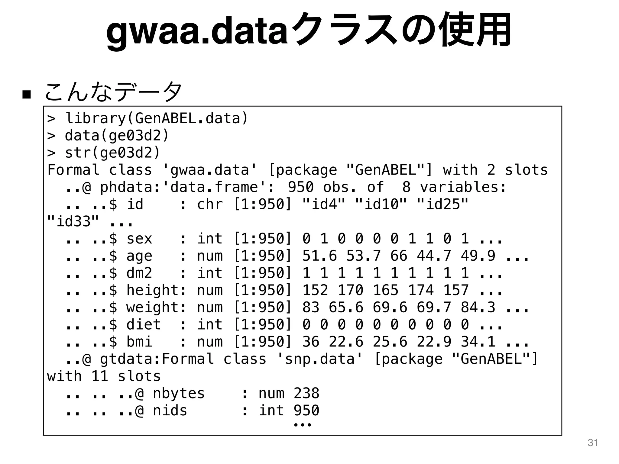 gwaa.dataクラスの使用
■ こんなデータ
31
> library(GenABEL.data)
> data(ge03d2)
> str(ge03d2)
Formal class 'gwaa.data' [package "GenABEL"] with 2 slots
..@ phdata:'data.frame': 950 obs. of 8 variables:
.. ..$ id : chr [1:950] "id4" "id10" "id25"
"id33" ...
.. ..$ sex : int [1:950] 0 1 0 0 0 0 1 1 0 1 ...
.. ..$ age : num [1:950] 51.6 53.7 66 44.7 49.9 ...
.. ..$ dm2 : int [1:950] 1 1 1 1 1 1 1 1 1 1 ...
.. ..$ height: num [1:950] 152 170 165 174 157 ...
.. ..$ weight: num [1:950] 83 65.6 69.6 69.7 84.3 ...
.. ..$ diet : int [1:950] 0 0 0 0 0 0 0 0 0 0 ...
.. ..$ bmi : num [1:950] 36 22.6 25.6 22.9 34.1 ...
..@ gtdata:Formal class 'snp.data' [package "GenABEL"]
with 11 slots
.. .. ..@ nbytes : num 238
.. .. ..@ nids : int 950
•••
 