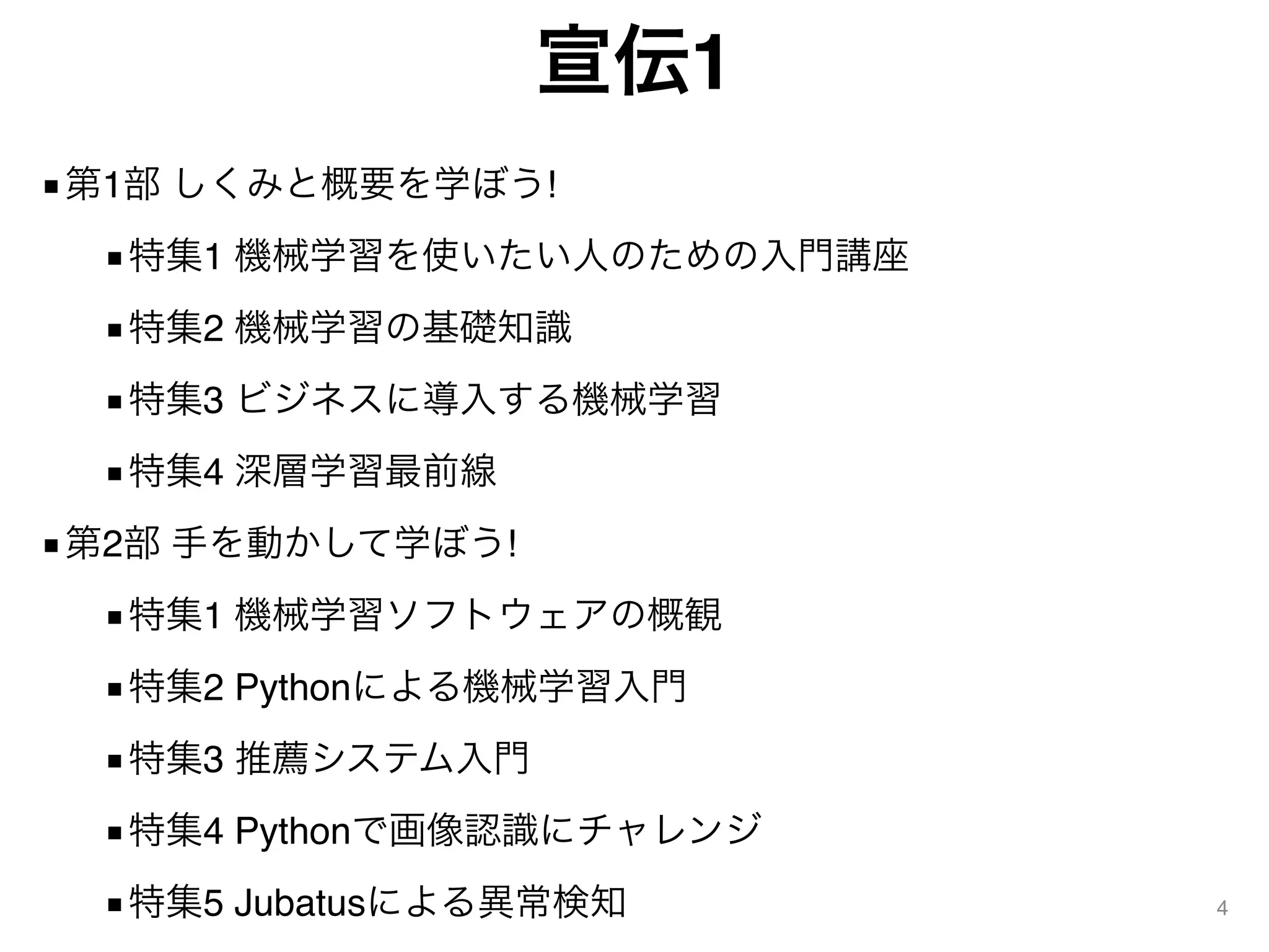 宣伝1
■第1部 しくみと概要を学ぼう!
■特集1 機械学習を使いたい人のための入門講座
■特集2 機械学習の基礎知識
■特集3 ビジネスに導入する機械学習
■特集4 深層学習最前線
■第2部 手を動かして学ぼう!
■特集1 機械学習ソフトウェアの概観
■特集2 Pythonによる機械学習入門
■特集3 推薦システム入門
■特集4 Pythonで画像認識にチャレンジ
■特集5 Jubatusによる異常検知 4
 
