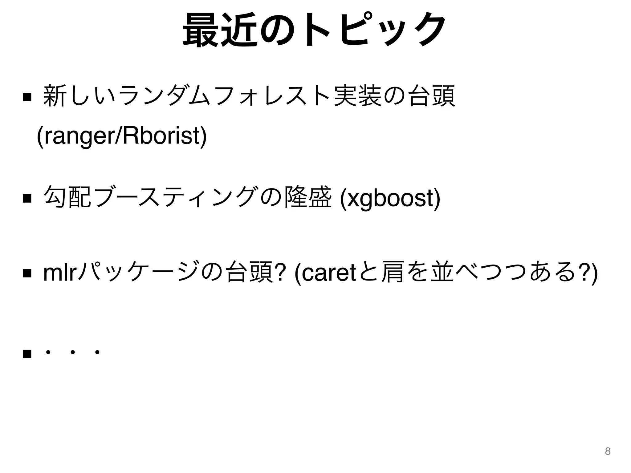 最近のトピック
■ 新しいランダムフォレスト実装の台頭  
(ranger/Rborist) 
■ 勾配ブースティングの隆盛 (xgboost) 
■ mlrパッケージの台頭? (caretと肩を並べつつある?)
■・・・
8
 