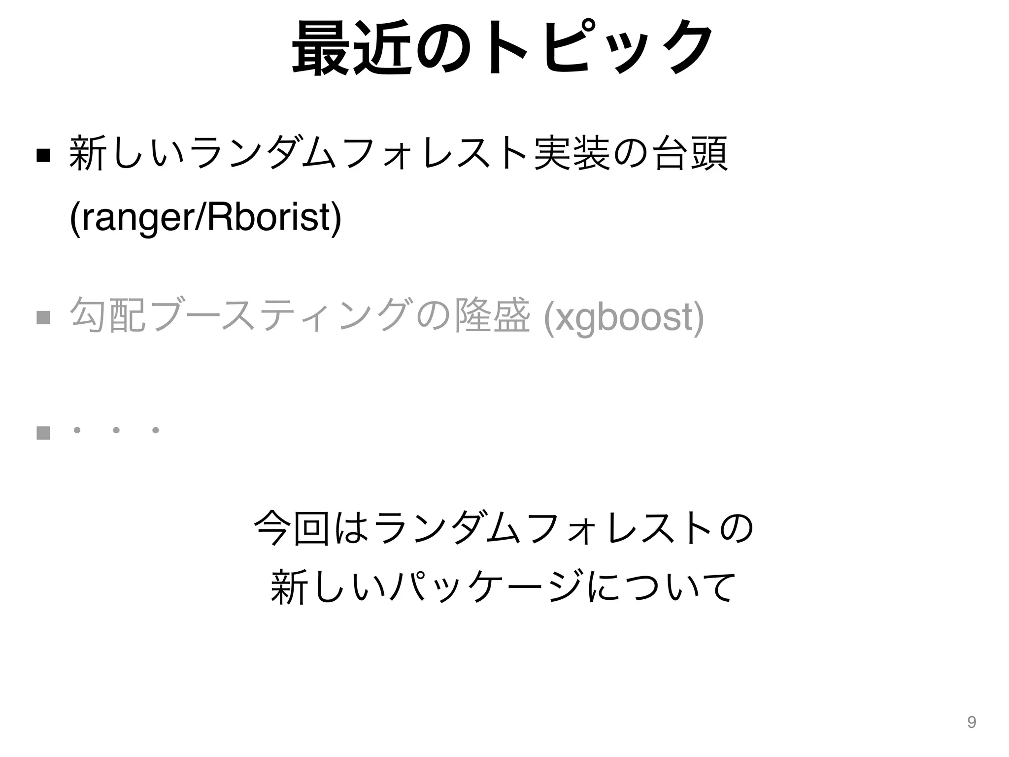 最近のトピック
■ 新しいランダムフォレスト実装の台頭 
(ranger/Rborist) 
■ 勾配ブースティングの隆盛 (xgboost) 
■・・・
9
今回はランダムフォレストの
新しいパッケージについて
 