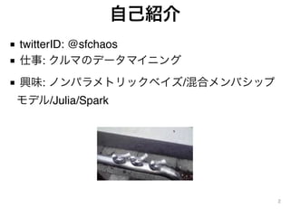 自己紹介
■ twitterID: @sfchaos
■ 仕事: クルマのデータマイニング
■ 興味: ノンパラメトリックベイズ/混合メンバシップ
モデル/Julia/Spark
2
 