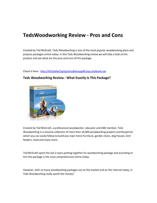 TedsWoodworking Review - Pros and Cons

Created by Ted McGrath, Teds Woodworking is one of the most popular woodworking plans and
projects packages online today. In this Teds Woodworking review we will take a look at this
product and see what are the pros and cons of this package.



Check it Here : http://4353a0w21gt1gz5mu8yhnyqp8f.hop.clickbank.net

Teds Woodworking Review - What Exactly Is This Package?




Created by Ted McGrath, a professional woodworker, educator and AWI member, Teds
Woodworking is a massive collection of more than 16,000 woodworking projects and blueprints
which you can easily follow to build your own home furniture, garden chairs, dog houses, bird
feeders, shed and many more.



Ted McGrath spent the last 2 years putting together his woodworking package and according to
him this package is the most comprehensive online today.



However, with so many woodworking packages out on the market and on the internet today, Is
Teds Woodworking really worth the money?
 