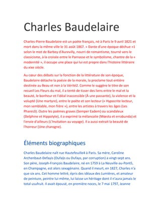 Charles Baudelaire
Charles-Pierre Baudelaire est un poète français, né à Paris le 9 avril 1821 et
mort dans la même ville le 31 août 1867. « Dante d'une époque déchue »1
selon le mot de Barbey d'Aurevilly, nourri de romantisme, tourné vers le
classicisme, à la croisée entre le Parnasse et le symbolisme, chantre de la «
modernité », il occupe une place qui lui est propre dans l'histoire littéraire
du xixe siècle.

Au cœur des débats sur la fonction de la littérature de son époque,
Baudelaire détache la poésie de la morale, la proclame tout entière
destinée au Beau et non à la Vérité2. Comme le suggère le titre de son
recueil Les Fleurs du mal, il a tenté de tisser des liens entre le mal et la
beauté, le bonheur et l'idéal inaccessible (À une passante), la violence et la
volupté (Une martyre), entre le poète et son lecteur (« Hypocrite lecteur,
mon semblable, mon frère »), entre les artistes à travers les âges (Les
Phares3). Outre les poèmes graves (Semper Eadem) ou scandaleux
(Delphine et Hippolyte), il a exprimé la mélancolie (Mœsta et errabunda) et
l'envie d'ailleurs (L'Invitation au voyage). Il a aussi extrait la beauté de
l'horreur (Une charogne).



Éléments biographiques
Charles Baudelaire naît rue Hautefeuille4 à Paris. Sa mère, Caroline
Archenbaut-Defayis (Dufaÿs ou Dufays, par corruption) a vingt-sept ans.
Son père, Joseph-François Baudelaire, né en 1759 à La Neuville-au-Pont5,
en Champagne, est alors sexagénaire. Quand il meurt, en 1827, Charles n'a
que six ans. Cet homme lettré, épris des idéaux des Lumières, et amateur
de peinture, peintre lui-même, lui laisse un héritage dont il n'aura jamais le
total usufruit. Il avait épousé, en première noces, le 7 mai 1797, Jeanne
 