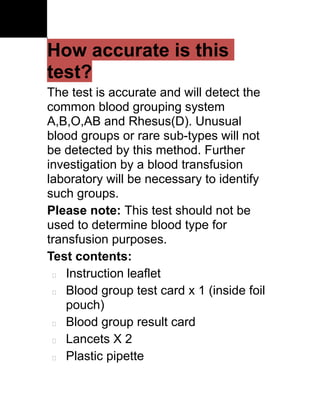 How accurate is this
test?
The test is accurate and will detect the
common blood grouping system
A,B,O,AB and Rhesus(D). Unusual
blood groups or rare sub-types will not
be detected by this method. Further
investigation by a blood transfusion
laboratory will be necessary to identify
such groups.
Please note: This test should not be
used to determine blood type for
transfusion purposes.
Test contents:
  Instruction leaflet

  Blood group test card x 1 (inside foil

    pouch)
  Blood group result card

  Lancets X 2

  Plastic pipette
 