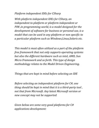 Platform independent IDEs for CSharp
With platform independent IDEs for CSharp, an
independent to platform or platform independent or
PIM ,in programming world, is a model designed for the
development of software for business or personal use, is a
model that can be used in any platform or non specific to
a particular platform such as Windows,Linux,Solaris etc.
This model is most often utilized as a part of the platform
free framework that not only supports operating systems
but also the different hardware such as intel, AMD, Sun
Micro Framework and so forth. This type of design
methodology relates to the Model Driven Engineering.
Things that are kept in mind before selecting an IDE
Before selecting an independent platform for C#, one
thing should be kept in mind that it is a third-party tool ,
not that from Microsoft. Any latest Microsoft version or
new concept may not be supported.
Given below are some very good platforms for C#
applications development:
 