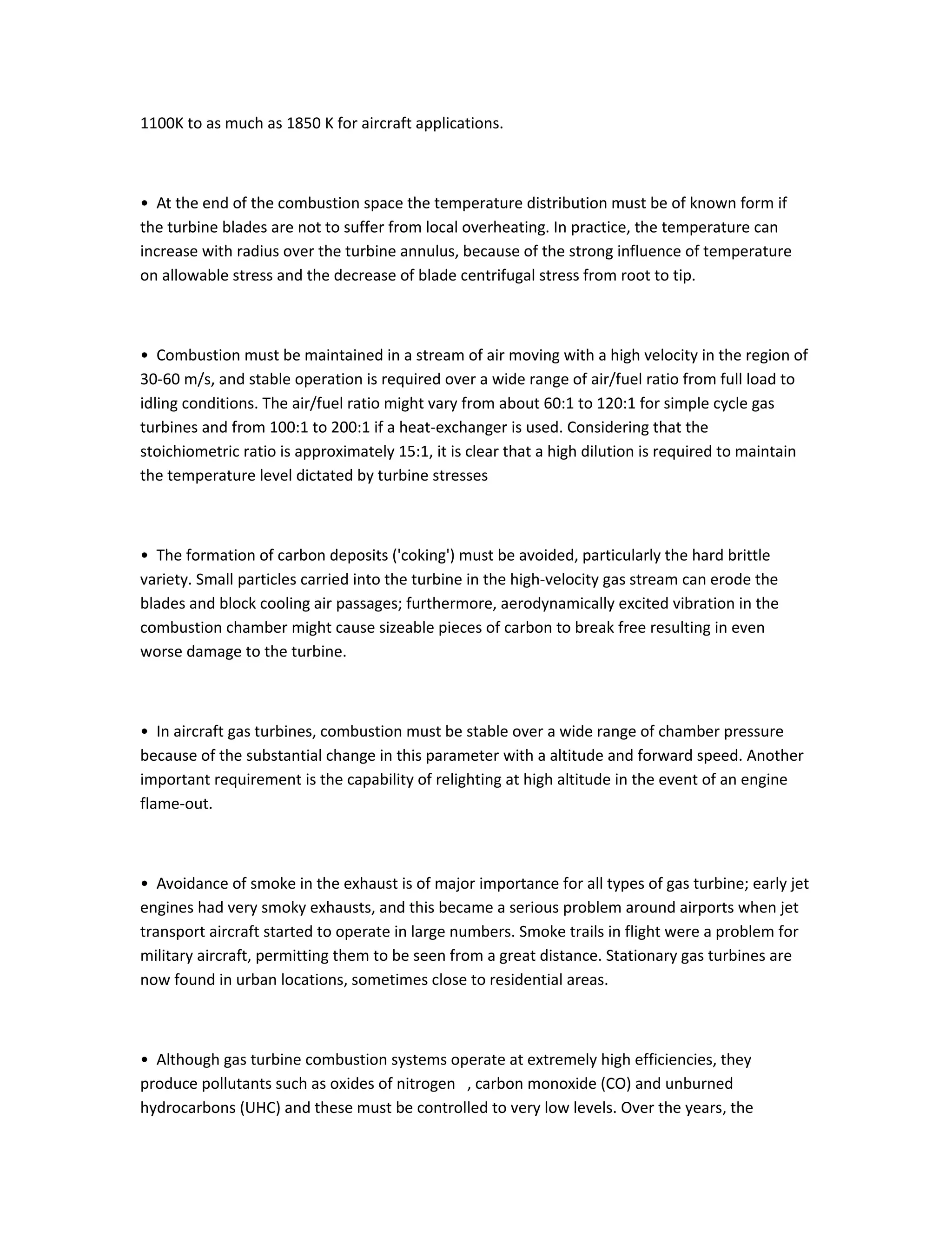 1100K to as much as 1850 K for aircraft applications.
• At the end of the combustion space the temperature distribution must be of known form if
the turbine blades are not to suffer from local overheating. In practice, the temperature can
increase with radius over the turbine annulus, because of the strong influence of temperature
on allowable stress and the decrease of blade centrifugal stress from root to tip.
• Combustion must be maintained in a stream of air moving with a high velocity in the region of
30-60 m/s, and stable operation is required over a wide range of air/fuel ratio from full load to
idling conditions. The air/fuel ratio might vary from about 60:1 to 120:1 for simple cycle gas
turbines and from 100:1 to 200:1 if a heat-exchanger is used. Considering that the
stoichiometric ratio is approximately 15:1, it is clear that a high dilution is required to maintain
the temperature level dictated by turbine stresses
• The formation of carbon deposits ('coking') must be avoided, particularly the hard brittle
variety. Small particles carried into the turbine in the high-velocity gas stream can erode the
blades and block cooling air passages; furthermore, aerodynamically excited vibration in the
combustion chamber might cause sizeable pieces of carbon to break free resulting in even
worse damage to the turbine.
• In aircraft gas turbines, combustion must be stable over a wide range of chamber pressure
because of the substantial change in this parameter with a altitude and forward speed. Another
important requirement is the capability of relighting at high altitude in the event of an engine
flame-out.
• Avoidance of smoke in the exhaust is of major importance for all types of gas turbine; early jet
engines had very smoky exhausts, and this became a serious problem around airports when jet
transport aircraft started to operate in large numbers. Smoke trails in flight were a problem for
military aircraft, permitting them to be seen from a great distance. Stationary gas turbines are
now found in urban locations, sometimes close to residential areas.
• Although gas turbine combustion systems operate at extremely high efficiencies, they
produce pollutants such as oxides of nitrogen , carbon monoxide (CO) and unburned
hydrocarbons (UHC) and these must be controlled to very low levels. Over the years, the
 
