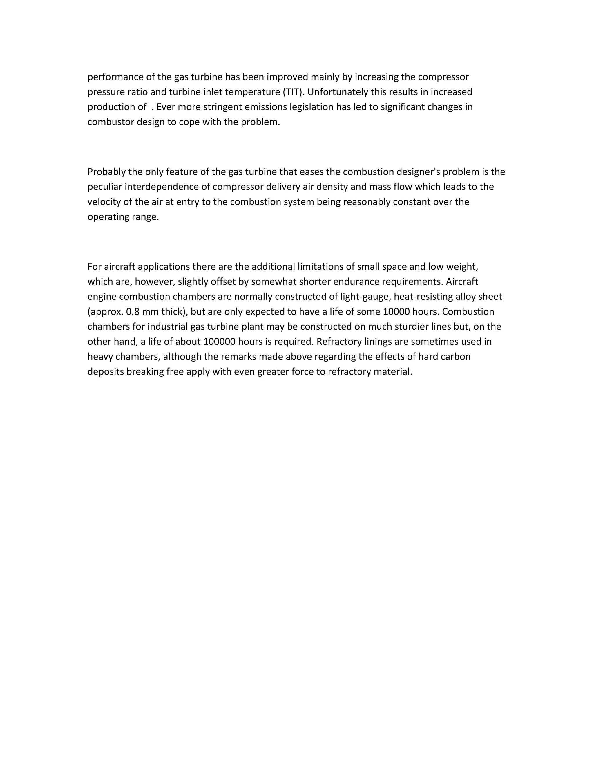 performance of the gas turbine has been improved mainly by increasing the compressor
pressure ratio and turbine inlet temperature (TIT). Unfortunately this results in increased
production of . Ever more stringent emissions legislation has led to significant changes in
combustor design to cope with the problem.
Probably the only feature of the gas turbine that eases the combustion designer's problem is the
peculiar interdependence of compressor delivery air density and mass flow which leads to the
velocity of the air at entry to the combustion system being reasonably constant over the
operating range.
For aircraft applications there are the additional limitations of small space and low weight,
which are, however, slightly offset by somewhat shorter endurance requirements. Aircraft
engine combustion chambers are normally constructed of light-gauge, heat-resisting alloy sheet
(approx. 0.8 mm thick), but are only expected to have a life of some 10000 hours. Combustion
chambers for industrial gas turbine plant may be constructed on much sturdier lines but, on the
other hand, a life of about 100000 hours is required. Refractory linings are sometimes used in
heavy chambers, although the remarks made above regarding the effects of hard carbon
deposits breaking free apply with even greater force to refractory material.
 