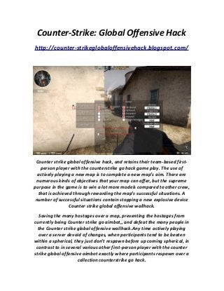 Counter-Strike: Global Offensive Hack
http://counter-strikeglobaloffensivehack.blogspot.com/
Counter strike global offensive hack, and retains their team-based first-
person player with the counterstrike go hack game play. The use of
actively playing a new map is to complete a new map’s aim. There are
numerous kinds of objectives that your map can offer, but the supreme
purpose in the game is to win a lot more models compared to other crew,
that is achieved through rewarding the map’s successful situations. A
number of successful situations contain stopping a new explosive device
Counter strike global offensive wallhack.
Saving the many hostages over a map, preventing the hostages from
currently being Counter strike go aimbot,, and defeat the many people in
the Counter strike global offensive wallhack.Any time actively playing
over a server devoid of changes, when participants tend to be beaten
within a spherical, they just don’t respawn before up coming spherical, in
contrast to in several various other first-person player with the counter
strike global offensive aimbot exactly where participants respawn over a
collection counterstrike go hack.
 