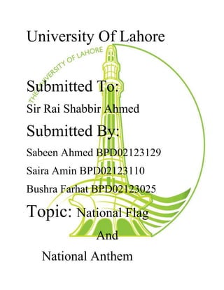 University Of Lahore
Submitted To:
Sir Rai Shabbir Ahmed
Submitted By:
Sabeen Ahmed BPD02123129
Saira Amin BPD02123110
Bushra Farhat BPD02123025
Topic: National Flag
And
National Anthem
 