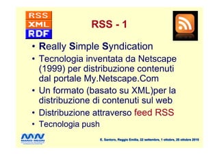 RSS - 1

• Really Simple Syndication
• Tecnologia inventata da Netscape
  (1999) per distribuzione contenuti
  dal portale My.Netscape.Com
• Un formato (basato su XML)per la
  distribuzione di contenuti sul web
• Distribuzione attraverso feed RSS
• Tecnologia push
                    E. Santoro, Reggio Emilia, 22 settembre, 1 ottobre, 20 ottobre 2010
 