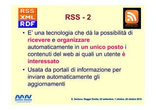 RSS - 2

• E’ una tecnologia che dà la possibilità di
  ricevere e organizzare
  automaticamente in un unico posto i
  contenuti del web ai quali un utente è
  interessato
• Usata da portali di informazione per
  inviare automaticamente gli
  aggiornamenti

                   E. Santoro, Reggio Emilia, 22 settembre, 1 ottobre, 20 ottobre 2010
 