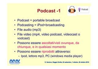 Podcast -1
• Podcast = portable broadcast
• Podcasting = iPod+broadcasting
• File audio (mp3)
• File video (mp4, video podcast, videocast o
  vodcast)
• Possono essere ascoltati/visti ovunque, da
  chiunque, e in qualsiasi momento
• Possono essere riprodotti attraverso:
    - Ipod, lettore mp3, PC (windows media player)
                      E. Santoro, Reggio Emilia, 22 settembre, 1 ottobre, 20 ottobre 2010
 