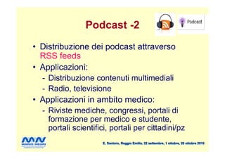 Podcast -2
• Distribuzione dei podcast attraverso
  RSS feeds
• Applicazioni:
  - Distribuzione contenuti multimediali
  - Radio, televisione
• Applicazioni in ambito medico:
  - Riviste mediche, congressi, portali di
    formazione per medico e studente,
    portali scientifici, portali per cittadini/pz
                     E. Santoro, Reggio Emilia, 22 settembre, 1 ottobre, 20 ottobre 2010
 