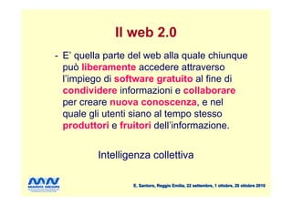 Il web 2.0
- E’ quella parte del web alla quale chiunque
  può liberamente accedere attraverso
  l’impiego di software gratuito al fine di
  condividere informazioni e collaborare
  per creare nuova conoscenza, e nel
  quale gli utenti siano al tempo stesso
  produttori e fruitori dell’informazione.


          Intelligenza collettiva

                  E. Santoro, Reggio Emilia, 22 settembre, 1 ottobre, 20 ottobre 2010
 