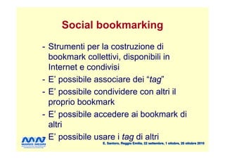 Social bookmarking
- Strumenti per la costruzione di
  bookmark collettivi, disponibili in
  Internet e condivisi
- E’ possibile associare dei “tag”
- E’ possibile condividere con altri il
  proprio bookmark
- E’ possibile accedere ai bookmark di
  altri
- E’ possibile usare i tag di altri
                E. Santoro, Reggio Emilia, 22 settembre, 1 ottobre, 20 ottobre 2010
 