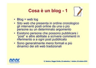 Cosa è un blog - 1
• Blog = web log
• Sito web che presenta in ordine cronologico
  gli interventi posti online da una o più
  persone su un determinato argomento
• Esistono persone che possono pubblicare i
  “post” e altre abilitate a scrivere commenti in
  riferimento a a ogni post pubblicato
• Sono generalmente meno formali e più
  dinamici dei siti web tradizionali



                      E. Santoro, Reggio Emilia, 22 settembre, 1 ottobre, 20 ottobre 2010
 