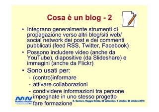 Cosa è un blog - 2
• Integrano generalmente strumenti di
  propagazione verso altri blog/siti web/
  social network dei post e dei commenti
  pubblicati (feed RSS, Twitter, Facebook)
• Possono includere video (anche da
  YouTube), diapositive (da ݺߣshare) e
  immagini (anche da Flickr)
• Sono usati per:
  - (contro)informare
  - attivare collaborazioni
  - condividere informazioni tra persone
    impegnate in uno stesso progetto
                    E. Santoro, Reggio Emilia, 22 settembre, 1 ottobre, 20 ottobre 2010
  - fare formazione
 