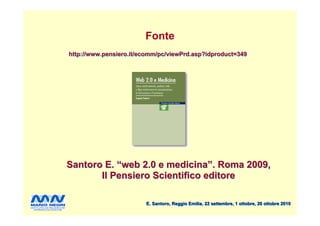 Fonte
http://www.pensiero.it/ecomm/pc/viewPrd.asp?idproduct=349




Santoro E. “web 2.0 e medicina”. Roma 2009,
       Il Pensiero Scientifico editore

                        E. Santoro, Reggio Emilia, 22 settembre, 1 ottobre, 20 ottobre 2010
 