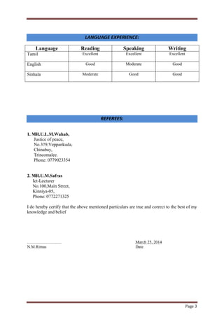 Page 3
LANGUAGE EXPERIENCE:
Language Reading Speaking Writing
Tamil Excellent Excellent Excellent
English Good Moderate Good
Sinhala Moderate Good Good
REFEREES:
1. MR.U.L.M.Wahab,
Justice of peace,
No.379,Veppankuda,
Chinabay,
Trincomalee.
Phone: 0779023354
2. MR.U.M.Safras
Ict-Lecturer
No.100,Main Street,
Kinniya-05,
Phone: 0772271325
I do hereby certify that the above mentioned particulars are true and correct to the best of my
knowledge and belief
................................. March 25, 2014
N.M.Rimas Date
 