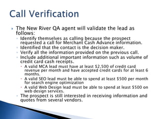 The New River QA agent will validate the lead as follows: Identify themselves as calling because the prospect requested a call for Merchant Cash Advance information. Identified that the contact is the decision maker. Verify all the information provided on the previous call. Include additional important information such as volume of credit card cash receipts. A valid MCA lead must have at least $2,500 of credit card revenue per month and have accepted credit cards for at least 6 months. A valid SEO lead must be able to spend at least $500 per month for search engine optimization A valid Web Design lead must be able to spend at least $500 on web design services. The prospect is still interested in receiving information and quotes from several vendors. Call Verification