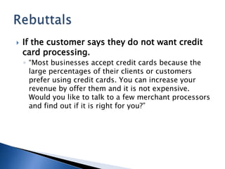 If the customer says they do not want credit card processing. “Most businesses accept credit cards because the large percentages of their clients or customers prefer using credit cards. You can increase your revenue by offer them and it is not expensive. Would you like to talk to a few merchant processors and find out if it is right for you?” Rebuttals