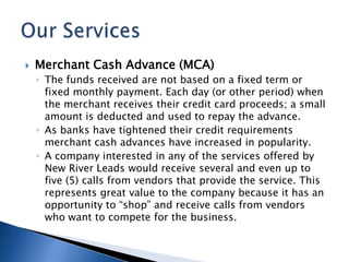 Merchant Cash Advance (MCA) The funds received are not based on a fixed term or fixed monthly payment. Each day (or other period) when the merchant receives their credit card proceeds; a small amount is deducted and used to repay the advance. As banks have tightened their credit requirements merchant cash advances have increased in popularity. A company interested in any of the services offered by New River Leads would receive several and even up to five (5) calls from vendors that provide the service. This represents great value to the company because it has an opportunity to “shop” and receive calls from vendors who want to compete for the business.Our Services