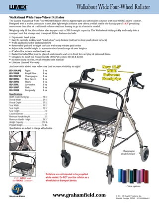 Walkabout Wide Four-Wheel Rollator
Walkabout Wide Four-Wheel Rollator
The Lumex Walkabout Wide Four-Wheel Rollator offers a lightweight and affordable solution with now MORE added comfort.
Designed with a wider aluminum frame, this lightweight rollator now offers a width inside the handgrips of 18.5" providing
more room than that of traditional rollators without having to go to a bariatric model.
Weighing only 16 lbs, the rollator also supports up to 350 lb weight capacity. The Walkabout folds quickly and easily into a
compact unit for storage and transport. Other features include:
•	 Ergonomic	hand	grips
•	 Easy	to	operate	locking	and	“quick	stop”	loop	brakes	(pull	up	to	stop;	push	down	to	lock)
•	 Wide	padded	seat	for	added	comfort
•	 Removable	padded	straight	backbar	with	easy	release	pull	knobs
•	 Adjustable	handle	height	to	accommodate	broad	range	of	user	heights
•	 6"	wheel	for	indoor	and	outdoor	use
•	 Basket	included	that	can	be	placed	underneath	seat	or	in	front	for	carrying	of	personal	items
•	 Designed	to	meet	the	requirements	of	HCPCS	codes:	E0143	&	E1056
•	 Includes	easy	to	read,	retail-friendly	user	manual
•	 Lifetime	Limited	Warranty
And now with added rear reflectors that increase visibility at night!                             Now 18.5"
RJ4318AQ              Aqua                      1 ea                                                WIDE
RJ4318B               Royal Blue                1 ea
RJ4318CH              Champagne                 1 ea                                               Between
RJ4318G               Teal Green                1 ea                                              Handgrips
RJ4318K               Black                     1 ea
RJ4318L               Lavender                  1 ea
RJ4318P               Pink                      1 ea
RJ4318R               Burgundy                  1 ea
Specifications
Width Inside Handgrips ........................ 18.5"
Overall Width ........................................ 27.5"
Overall Depth........................................ 27.5"
Seat Width ............................................ 15.5"
Seat Depth............................................ 12.5"
Seat Height .............................................. 23"
Caster Diameter ........................................ 6"
Minimum Handle Height .......................... 32"
Maximum Handle Height ...................... 36.5"
Weight Capacity ..................................350 lb
Product Weight .................................... 16 lbs
Specifications are subject to change without notice




                                                                                                               Champagne
                                                                                                              model shown




                                                    Rollators are not intended to be propelled
      15.5"	WIDE seat                               while seated. Do NOT use this rollator as a
    for MORE Comfort                                wheelchair or transport device.

                                                                                                                    Color options


               ®


                                                                 www.grahamfield.com                    © 2011 GF Health Products, Inc.
                                                                                                        Atlanta, Georgia 30360 GF1100039RevA11
 