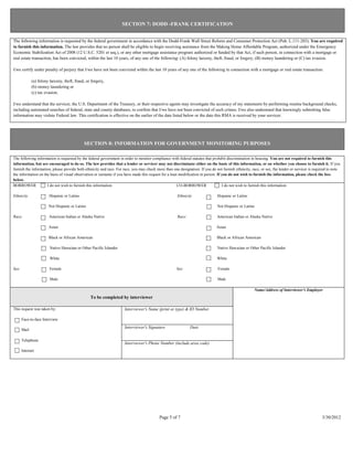 SECTION 7: DODD -FRANK CERTIFICATION


The following information is requested by the federal government in accordance with the Dodd-Frank Wall Street Reform and Consumer Protection Act (Pub. L.111-203). You are required
to furnish this information. The law provides that no person shall be eligible to begin receiving assistance from the Making Home Affordable Program, authorized under the Emergency
Economic Stabilization Act of 2008 (12 U.S.C. 5201 et seq.), or any other mortgage assistance program authorized or funded by that Act, if such person, in connection with a mortgage or
real estate transaction, has been convicted, within the last 10 years, of any one of the following: (A) felony larceny, theft, fraud, or forgery, (B) money laundering or (C) tax evasion.

I/we certify under penalty of perjury that I/we have not been convicted within the last 10 years of any one of the following in connection with a mortgage or real estate transaction:

              (a) felony larceny, theft, fraud, or forgery,
              (b) money laundering or
              (c) tax evasion.

I/we understand that the servicer, the U.S. Department of the Treasury, or their respective agents may investigate the accuracy of my statements by performing routine background checks,
including automated searches of federal, state and county databases, to confirm that I/we have not been convicted of such crimes. I/we also understand that knowingly submitting false
information may violate Federal law. This certification is effective on the earlier of the date listed below or the date this RMA is received by your servicer.




                                              SECTION 8: INFORMATION FOR GOVERNMENT MONITORING PURPOSES

The following information is requested by the federal government in order to monitor compliance with federal statutes that prohibit discrimination in housing. You are not required to furnish this
information, but are encouraged to do so. The law provides that a lender or servicer may not discriminate either on the basis of this information, or on whether you choose to furnish it. If you
furnish the information, please provide both ethnicity and race. For race, you may check more than one designation. If you do not furnish ethnicity, race, or sex, the lender or servicer is required to note
the information on the basis of visual observation or surname if you have made this request for a loan modification in person. If you do not wish to furnish the information, please check the box
below.
BORROWER             I do not wish to furnish this information                                        CO-BORROWER                 I do not wish to furnish this information

Ethnicity               Hispanic or Latino                                                            Ethnicity                Hispanic or Latino

                        Not Hispanic or Latino                                                                                 Not Hispanic or Latino

Race:                   American Indian or Alaska Native                                              Race:                    American Indian or Alaska Native

                        Asian                                                                                                  Asian

                        Black or African American                                                                              Black or African American

                         Native Hawaiian or Other Pacific Islander                                                              Native Hawaiian or Other Pacific Islander

                         White                                                                                                 White

Sex:                     Female                                                                       Sex:                      Female

                         Male                                                                                                   Male

                                                                                                                                                       Name/Address of Interviewer's Employer
                                                  To be completed by interviewer

This request was taken by:                                           Interviewer's Name (print or type) & ID Number

       Face-to-face Interview
                                                                     Interviewer's Signature                  Date
       Mail

       Telephone
                                                                     Interviewer's Phone Number (include area code)
       Internet




                                                                                           Page 5 of 7                                                                                           3/30/2012
 
