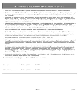 SECTION 9: BORROWER AND CO-BORROWER ACKNOWLEDGEMENT AND AGREEMENT


1.   I certify that all of the information in this RMA is truthful and the hardship(s) identified above has contributed to submission of this request for mortgage relief.

2.   I understand and acknowledge that the Servicer, the U.S. Department of the Treasury, the owner or guarantor of my mortgage loan, or their respective agents may investigate
     the accuracy of my statements, may require me to provide additional supporting documentation and that knowingly submitting false information may violate Federal and
     other applicable law.

3.   I authorize and give permission to the Servicer, the U.S. Department of the Treasury, and their respective agents, to assemble and use a current consumer report on all
     borrowers obligated on the loan, to investigate each borrower’s eligibility for MHA and the accuracy of my statements and any documentation that I provide in connection
     with my request for assistance. I understand that these consumer reports may include, without limitation, a credit report, and be assembled and used at any point during the
     application process to assess each borrower’s eligibility thereafter.

4.   I understand that if I have intentionally defaulted on my existing mortgage, engaged in fraud or if it is determined that any of my statements or any information contained in
     the documentation that I provide are materially false and that I was ineligible for assistance under MHA, the Servicer, the U.S. Department of the Treasury, or their
     respective agents may terminate my participation in MHA, including any right to future benefits and incentives that otherwise would have been available under the program,
     and also may seek other remedies available at law and in equity, such as recouping any benefits or incentives previously received.

5.   I certify that any property for which I am requesting assistance is a habitable residential property that is not subject to a condemnation notice.

6.   I certify that I am willing to provide all requested documents and to respond to all Servicer communications in a timely manner. I understand that time is of the essence.

7.   I understand that the Servicer will use the information I provide to evaluate my eligibility for available relief options and foreclosure alternatives, but the Servicer is not
     obligated to offer me assistance based solely on the representations in this document or other documentation submitted in connection with my request.

8.   I am willing to commit to credit counseling if it is determined that my financial hardship is related to excessive debt.

9.   If I am eligible for assistance under MHA, and I accept and agree to all terms of an MHA notice, plan, or agreement, I also agree that the terms of this Acknowledgment and
     Agreement are incorporated into such notice, plan, or agreement by reference as if set forth therein in full. My first timely payment, if required, following my servicer's
     determination and notification of my eligibility or prequalification for MHA assistance will serve as my acceptance of the terms set forth in the notice, plan, or agreement
     sent to me.

10. I understand that my Servicer will collect and record personal information that I submit in this RMA and during the evaluation process, including, but not limited to, my
    name, address, telephone number, social security number, credit score, income, payment history, government monitoring information, and information about my account
    balances and activity. I understand and consent to the Servicer’s disclosure of my personal information and the terms of any MHA notice, plan or agreement to the U.S.
    Department of the Treasury and its agents, Fannie Mae and Freddie Mac in connection with their responsibilities under MHA, companies that perform support services in
    conjunction with MHA, any investor, insurer, guarantor, or servicer that owns, insures, guarantees, or services my first lien or subordinate lien (if applicable) mortgage
    loan(s) and to any HUD-certified housing counselor.

11. I consent to being contacted concerning this request for mortgage assistance at any e-mail address or cellular or mobile telephone number I have provided to the Servicer.
    This includes text messages and telephone calls to my cellular or mobile telephone.

The undersigned certifies under penalty of perjury that all statements in this document are true and correct.




_____________________________                 __________________                 ______________                     ___________
Borrower Signature                            Social Security Number             Date of Birth                      Date



_____________________________                 __________________                 ______________                     ___________
Co-borrower Signature                         Social Security Number             Date of Birth                      Date




                                                                                 Page 6 of 7                                                                                 3/30/2012
 