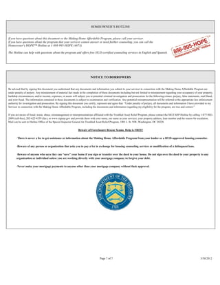 HOMEOWNER’S HOTLINE


If you have questions about this document or the Making Home Affordable Program, please call your servicer.
If you have questions about the program that your servicer cannot answer or need further counseling, you can call the
Homeowner's HOPE™ Hotline at 1-888-995-HOPE (4673).

The Hotline can help with questions about the program and offers free HUD-certified counseling services in English and Spanish.




                                                                             NOTICE TO BORROWERS


Be advised that by signing this document you understand that any documents and information you submit to your servicer in connection with the Making Home Affordable Program are
under penalty of perjury. Any misstatement of material fact made in the completion of these documents including but not limited to misstatement regarding your occupancy of your property,
hardship circumstances, and/or income, expenses, or assets will subject you to potential criminal investigation and prosecution for the following crimes: perjury, false statements, mail fraud,
and wire fraud. The information contained in these documents is subject to examination and verification. Any potential misrepresentation will be referred to the appropriate law enforcement
authority for investigation and prosecution. By signing this document you certify, represent and agree that: “Under penalty of perjury, all documents and information I have provided to my
Servicer in connection with the Making Home Affordable Program, including the documents and information regarding my eligibility for the program, are true and correct.”

If you are aware of fraud, waste, abuse, mismanagement or misrepresentations affiliated with the Troubled Asset Relief Program, please contact the SIGTARP Hotline by calling 1-877-SIG-
2009 (toll-free), 202-622-4559 (fax), or www.sigtarp.gov and provide them with your name, our name as your servicer, your property address, loan number and the reason for escalation.
Mail can be sent to Hotline Office of the Special Inspector General for Troubled Asset Relief Program, 1801 L St. NW, Washington, DC 20220.

                                                                 Beware of Foreclosure Rescue Scams. Help is FREE!

       ·There is never a fee to get assistance or information about the Making Home Affordable Program from your lender or a HUD-approved housing counselor.

       ·Beware of any person or organization that asks you to pay a fee in exchange for housing counseling services or modification of a delinquent loan.

       ·Beware of anyone who says they can “save” your home if you sign or transfer over the deed to your house. Do not sign over the deed to your property to any
       organization or individual unless you are working directly with your mortgage company to forgive your debt.

       ·Never make your mortgage payments to anyone other than your mortgage company without their approval.




                                                                                     Page 7 of 7                                                                                    3/30/2012
 