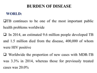 BURDEN OF DISEASE
WORLD:
TB continues to be one of the most important public
health problems worldwide
 In 2014, an estimated 9.6 million people developed TB
and 1.5 million died from the disease, 400,000 of whom
were HIV positive
 Worldwide the proportion of new cases with MDR-TB
was 3.3% in 2014, whereas those for previously treated
cases was 20.0%
 