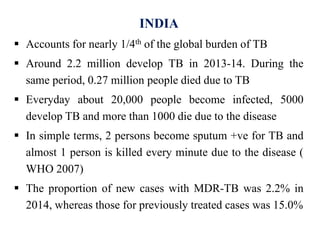 INDIA
 Accounts for nearly 1/4th of the global burden of TB
 Around 2.2 million develop TB in 2013-14. During the
same period, 0.27 million people died due to TB
 Everyday about 20,000 people become infected, 5000
develop TB and more than 1000 die due to the disease
 In simple terms, 2 persons become sputum +ve for TB and
almost 1 person is killed every minute due to the disease (
WHO 2007)
 The proportion of new cases with MDR-TB was 2.2% in
2014, whereas those for previously treated cases was 15.0%
 