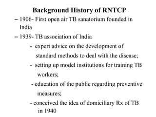 Background History of RNTCP
– 1906- First open air TB sanatorium founded in
India
– 1939- TB association of India
- expert advice on the development of
standard methods to deal with the disease;
- setting up model institutions for training TB
workers;
- education of the public regarding preventive
measures;
- conceived the idea of domiciliary Rx of TB
in 1940
 
