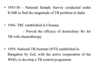 • 1955-58 - National Sample Survey conducted under
ICMR to find the magnitude of TB problem in India
• 1956- TRC established in Chennai
- Proved the efficacy of domiciliary Rx for
TB with chemotherapy
• 1959- National TB Institute (NTI) established in
Bangalore by GoI, with the active cooperation of the
WHO, to develop a TB control programme
 