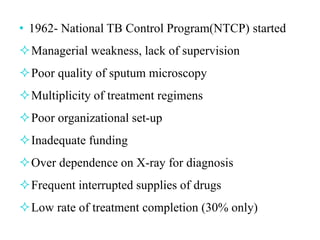 • 1962- National TB Control Program(NTCP) started
Managerial weakness, lack of supervision
Poor quality of sputum microscopy
Multiplicity of treatment regimens
Poor organizational set-up
Inadequate funding
Over dependence on X-ray for diagnosis
Frequent interrupted supplies of drugs
Low rate of treatment completion (30% only)
 