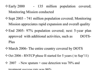 Early 2000 - 135 million population covered;
Monitoring Mission conducted
Sept 2003 - 741 million population covered; Monitoring
Mission appreciates rapid expansion and overall quality
End 2005- 97% population covered; next 5-year plan
approved with additional activities, such as DOTS-
Plus
March 2006- The entire country covered by DOTS
Oct 2006 - RNTCP phase II started for 5 years ( to Sep’11)
 2007 - New sputum + case detection was 70% and
 