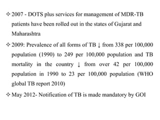 2007 - DOTS plus services for management of MDR-TB
patients have been rolled out in the states of Gujarat and
Maharashtra
2009: Prevalence of all forms of TB ↓ from 338 per 100,000
population (1990) to 249 per 100,000 population and TB
mortality in the country ↓ from over 42 per 100,000
population in 1990 to 23 per 100,000 population (WHO
global TB report 2010)
May 2012- Notification of TB is made mandatory by GOI
 