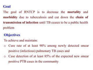 Goal
The goal of RNTCP is to decrease the mortality and
morbidity due to tuberculosis and cut down the chain of
transmission of infection until TB ceases to be a public health
problem
Objectives
To achieve and maintain:
o Cure rate of at least 90% among newly detected smear
positive (infectious) pulmonary TB cases and
o Case detection of at least 85% of the expected new smear
positive PTB cases in the community
 