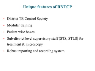Unique features of RNTCP
• District TB Control Society
• Modular training
• Patient wise boxes
• Sub-district level supervisory staff (STS, STLS) for
treatment & microscopy
• Robust reporting and recording system
 
