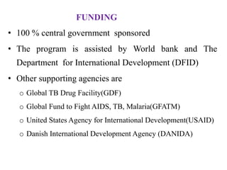 FUNDING
• 100 % central government sponsored
• The program is assisted by World bank and The
Department for International Development (DFID)
• Other supporting agencies are
o Global TB Drug Facility(GDF)
o Global Fund to Fight AIDS, TB, Malaria(GFATM)
o United States Agency for International Development(USAID)
o Danish International Development Agency (DANIDA)
 