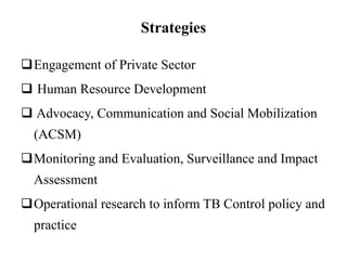 Strategies
Engagement of Private Sector
 Human Resource Development
 Advocacy, Communication and Social Mobilization
(ACSM)
Monitoring and Evaluation, Surveillance and Impact
Assessment
Operational research to inform TB Control policy and
practice
 