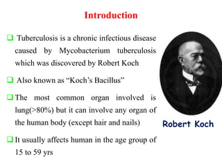 Introduction
 Tuberculosis is a chronic infectious disease
caused by Mycobacterium tuberculosis
which was discovered by Robert Koch
 Also known as “Koch’s Bacillus”
The most common organ involved is
lung(>80%) but it can involve any organ of
the human body (except hair and nails)
It usually affects human in the age group of
15 to 59 yrs
Robert Koch
 
