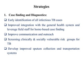 Strategies
1. Case finding and Diagnostics:
 Early identification of all infectious TB cases
 Improved integration with the general health system and
leverage field staff for home-based case finding
 Improve communication and outreach
 Screening clinically & socially vulnerable risk groups for
TB
 Develop improved sputum collection and transportation
systems
 