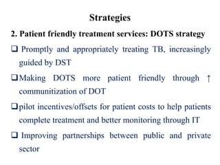 Strategies
2. Patient friendly treatment services: DOTS strategy
 Promptly and appropriately treating TB, increasingly
guided by DST
Making DOTS more patient friendly through ↑
communitization of DOT
pilot incentives/offsets for patient costs to help patients
complete treatment and better monitoring through IT
 Improving partnerships between public and private
sector
 
