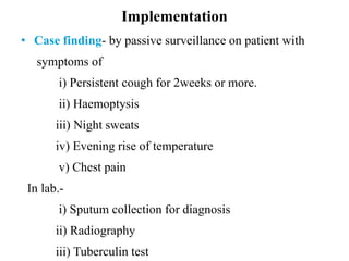 Implementation
• Case finding- by passive surveillance on patient with
symptoms of
i) Persistent cough for 2weeks or more.
ii) Haemoptysis
iii) Night sweats
iv) Evening rise of temperature
v) Chest pain
In lab.-
i) Sputum collection for diagnosis
ii) Radiography
iii) Tuberculin test
 