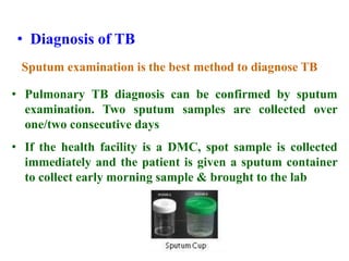 • Diagnosis of TB
Sputum examination is the best method to diagnose TB
• Pulmonary TB diagnosis can be confirmed by sputum
examination. Two sputum samples are collected over
one/two consecutive days
• If the health facility is a DMC, spot sample is collected
immediately and the patient is given a sputum container
to collect early morning sample & brought to the lab
 