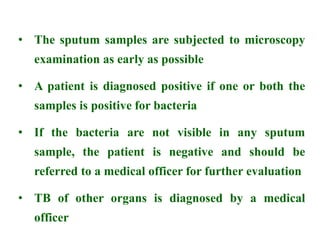 • The sputum samples are subjected to microscopy
examination as early as possible
• A patient is diagnosed positive if one or both the
samples is positive for bacteria
• If the bacteria are not visible in any sputum
sample, the patient is negative and should be
referred to a medical officer for further evaluation
• TB of other organs is diagnosed by a medical
officer
 