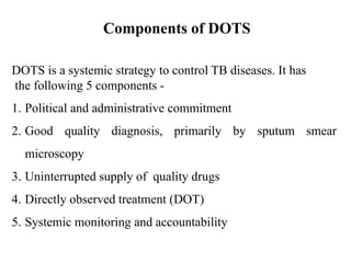Components of DOTS
DOTS is a systemic strategy to control TB diseases. It has
the following 5 components -
1. Political and administrative commitment
2. Good quality diagnosis, primarily by sputum smear
microscopy
3. Uninterrupted supply of quality drugs
4. Directly observed treatment (DOT)
5. Systemic monitoring and accountability
 